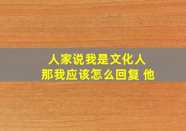 人家说我是文化人 那我应该怎么回复 他